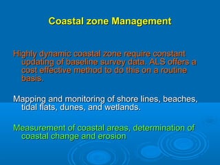 Coastal zone Management


Highly dynamic coastal zone require constant
  updating of baseline survey data. ALS offers a
  cost effective method to do this on a routine
  basis.

Mapping and monitoring of shore lines, beaches,
 tidal flats, dunes, and wetlands.

Measurement of coastal areas, determination of
 coastal change and erosion
 