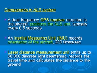 Components in ALS system

 A dual frequency GPS receiver mounted in
 the aircraft, positions the ALS unit, typically
 every 0.5 seconds

 An Inertial Measuring Unit (IMU) records
 orientation of the aircraft, 200 times/sec

 Laser distance measurement unit emits up to
 50,000 discrete light beams/sec, records the
 travel time and calculates the distance to the
 ground
 