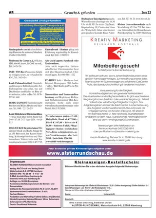 AR                                                                Gesucht & gefunden                                                                                    SEITE 23

                                                                                       Briefmarken-Tauschpartner gesucht.               sen, Tel. 527 04 21. www.bsv-hh.de
                  Gesucht und gefunden
                                                                                       Wir treffen uns dienstags von 16.30
             Hirschberg Umzüge & Transporte e.K.                                       Uhr bis 18.30 Uhr in der City Nord,              Kleiner Unternehmenskreis sucht
                           hanseatisch gründlich                                       Kapstadtring 10, Casino im Haus                  Verstärkung 65 J. bis 75 J..Bei Inter-
                                    www.hamburger-umzug.de                             der Wirtschaft. Gäste sind immer                 esse bitte melden bei Renate Jansen,
                                    Privat und Gewerbe                                 gern gesehen. Kontakt: Klaus Nahn-               Peterskampweg 7a, 22089 Hamburg
                                    Haushaltsauflösungen
                                    Einlagerung + Kartons
                                    ☎ 040 - 209 77 164
               Umzüge – perfekt für Ihren Anspruch
                                                                                                    K REATIV M ARKETING
             22089 Hamburg · Wandsbeker Chaussee 116                                                     R E I N H A R D                K O R T H A L S

Vereinsgründer sucht schreibfreu-         Gartenfreund / Rentner pflegt mit
dige Partnerin für zeitweise Mitarbeit.   Erfahrung regelmäßig ihr Grund-
Chiffre:210620121                         stück Tel.: 040 - 2200988

Mülltonne für Garten o.ä., 60 Liter,      Alte (auch kaputte) Armband- oder
H80, 40x40, neuw., für 20€ zu verk.,      Taschenuhren...
Tel.: 34 54 54                            .bitte nicht wegwerfen. Leiden-                              Mitarbeiter gesucht
                                          schaftlicher Uhrensammler freut                                     für telefonische Kundenbetreuung
DVD + VHS Rec. Panasonic, Köpfe           sich über Bastelnachschub. Chri-
zu reinigen, neuw., zu verkaufen für      stian Eggers, Tel. 040-38611522                    Wir betreuen seit rund sechs Jahren Bestandskunden eines
45€, Tel.: 34 54 54
                                                                                             großen Hamburger Verlages. Zur Verstärkung unseres Sales
                                          PC-HILFE Soft- / Hardware Inst.
                                                                                            Teams suchen wir Quereinsteiger und erfahrene CallCenter
Kaufe Flohmarktartikel, Haushalt-         Internet, Homepages, DSL Audio-
                                                                                              Profis, die überdurchschnittlich gut verdienen möchten.
sauflösungen, Bekleidung aller Art,       / Video / Bild- Bearb. AntiVir .etc. Priv.
Elektrogeräte und alles, was auf          35076276
Dachböden und Keller ist. Bitte al-                                                                         Voraussetzung für die Tätigkeit:
les anbieten, zahle in Bar. Tel.: 0176-   Transvestiten- und Transsexuellen-                    Kontaktfreudigkeit und ein gewisses Vertriebstalent.
599 41 660                                beratung und Begleitung. Rollen-                Die Arbeitszeiten sind völlig frei einteilbar. Es gibt verschiedene
                                          und Verhaltenstraining. Med. Kos-               Vergütungsformen (Festlohn oder variable Vergütung) , Teilzeit,
HORST JANSSEN - Sammler sucht             metikerin. Siehe auch unter                           Vollzeit oder selbständige Tätigkeit ist möglich. Das
Bücher und Bilder, Briefe und Skiz-       www.elenashaarentfernung.de oder                Aufgabengebiet umfasst die telefonische Kundenbetreuung,
zen. Tel.: 040 / 251 26 59                Mobil: 0162-7828018.                                das Angebot von Bonusaktionen (Outbound) sowie die
                                                                                               Entgegennahme von Anrufen (Inbound). Wir sitzen in
Kaufe Bibliotheken / Büchernachlässe                                                           HH-Barmbek Nähe U1 Alter Teichweg. Bushaltestellen
– Freue mich über Ihren Anruf! Tel:        Versicherungen, preiswert! z.B.                  sind direkt vor dem Haus. Ausreichende Parkmöglichkeiten
040 – 67 58 73 77 oder 0179 / 49 19        Haftpflicht, Hund ab € 75,00 –                           sind auf dem Firmengrundstück vorhanden.
333                                        Pferd € 107,00 – Privat ab €
                                           56,00 – Senioren Unfall, Pflege-                                 Bewerbungen bitte telefonisch an
DISCJOCKEY für jeden Anlass! Mit           tagegeld - Renten -Unfallschutz                                   Reinhard Korthals 040 2000 4994
eigener Musik und Licht Anlage für         Vers., Reise- u. Krankenvers., so-                           oder per Mail an km@kreativ-marketing.de
ca.150 Personen. Im Raum Ham-
                                           wie Versicherungen aller Art:
burg, Schleswig-Holstein und Nie-                                                                   Kreativ Marketing, Elsässer Str. 4, 22049 Hamburg
dersachsen. Nähere Infos und Ter-          MKL. Detlef 040- 5706390
                                                                                                               www.kreativ-marketing.de
minabsprache unter: 0151-18 47 27 95       www.detlef-versicherungen.de


                                             Jetzt kostenlos private Kleinanzeigen aufgeben unter

                                            www.alsterrundschau.de
 Impressum                                                                     Kleinanzeigen-Bestellschein:
 ALSTER-RUNDSCHAU erscheint monatlich
                                                                  Bitte veröffentlichen Sie in der nächsten Ausgabe folgende Kleinanzeige:
 Verlag: A&C Druck und Verlag GmbH
 Waterloohain 6-8 · 22769 Hamburg
 Telefon: 040 / 43 25 89 - 0 · Fax - 50
 E-Mail: kontakt@auc-hamburg.de
 Internet: www.auc-hamburg.de
 Auflage: ca. 50.000 Exemplare
 Kostenlose Verteilung rund um die Binnen- und
 Aussenalster                                                     Jede private Kleinanzeige: (bis 3 Zeilen á 25 Buchstaben) € 2,20*; Chiffre-Anzeigen zzgl. Chiffre-Gebühr € 5,–*.
                                                                  Geschäftsanzeigen: pro Wort € 1,50, Mindestgebühr € 15,–.
 Gültig ist die Anzeigenpreisliste Nr. 5 vom 1.10.2011
                                                                  *Beträge bis 10 Euro bitte in Briefmarken (bitte klein) beifügen!
 Verantwortlicher Chefredakteur i. S.d.P.:
 Gerhard Balazs                                                   Name:                                              Unterschrift:
 Redaktion und Marketing: Fadime Delice, Anja Dunkel,
 Nicole Krupinsky, Sabrina Ullmann, Viktor Schumann               Anschrift:
 Satz/Layout: APS, Hamburg                                              Bitte in einen Umschlag, frankieren und an:
 Druck: Druckhaus Walsrode
                                                                           ALSTER-RUNDSCHAU, Waterloohain 6-8, 22769 Hamburg
 