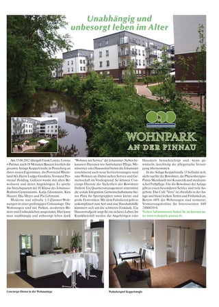 Unabhängig und
                                               unbesorgt leben im Alter




   Am 15.06.2012 übergab Frank Lorenz, Lorenz      "Wohnen mit Service" der Johanniter. Neben be-     Hausärzte benachrichtigt und, wenn ge-
+ Partner, nach 18 Monaten Bauzeit feierlich die   kannten Diensten wie Ambulanter Pflege, Me-        wünscht, kurzfristig die pflegerische Versor-
gesamte Anlage Koppelstraße in Pinneberg an        nüservice oder Hausnotruf bieten die Johanniter    gung übernommen.
ihren neuen Eigentümer, die Provinzial Rhein-      zunehmend auch neue Serviceleistungen rund            In der Anlage Koppelstraße 13 befindet sich,
land AG, Herrn Ludger Gooßens, Vorstand Pro-       ums Wohnen an. Dabei stehen Service und Ge-        nicht nur für die Bewohner, die Physiotherapie-
vinzial Holding. Gefeiert wurde mit allen Be-      meinschaft im Vordergrund: So können Con-          Praxis Meinhardt mit Kosmetik und medizini-
wohnern und deren Angehörigen. Es spielte          cierge-Dienste die Sicherheit der Bewohner         scher Fußpflege. Für die Bewohner der Anlage
das Streichquartett der 10. Klasse des Johannes-   fördern. Ein Quartiersmanagement unterstützt       gibt es einen besonderen Service und viele An-
Brahms-Gymnasiums, Katja Glissmann, Kira           die soziale Integration. Gemeinschaftsräume bie-   gebote. Das Café "Vero" ist ebenfalls in der An-
Hauser, Ilka Meyer und Pia Lehmann.                ten Platz für Sportgruppen sowie kleine und        lage und bietet leckere Torten und Frühstück an.
   Moderne und stilvolle 1-3-Zimmer-Woh-           große Festivitäten. Mit dem Fahrdienst geht es     Bereits 60% der Wohnungen sind vermietet.
nungen in einer großzügigen Grünanlage: Die        unkompliziert zum Arzt und eine Haushaltshilfe     Vermietungshotline für Interessenten: 040
Wohnungen sind mit Parkett, modernen Bä-           kümmert sich um die schweren Einkäufe. Ein         2800658-0.
dern und Einbauküchen ausgestattet. Hier kann      Hausnotrufgerät sorgt für ein sicheres Leben. Im   Weitere Informationen finden Sie im Internet un-
man unabhängig und unbesorgt leben dank            Krankheitsfall werden die Angehörigen oder         ter www.wohnpark-pinnau.de




Concierge-Dienst in der Wohnanlage                                          Wohnbeispiel Koppelstraße
 