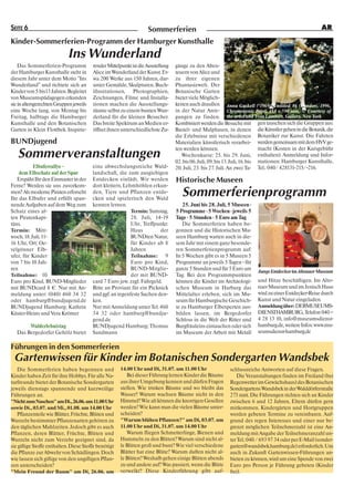 SEITE 6                                                             Sommerferien                                                                        AR

Kinder-Sommerferien-Programm der Hamburger Kunsthalle
                            Ins Wunderland
    Das Sommerferien-Programm            render Mittelpunkt ist die Ausstellung   gänge zu den Aben-
der Hamburger Kunsthalle steht in        Alice im Wunderland der Kunst. Et-       teuern von Alice und
diesem Jahr unter dem Motto "Ins         wa 200 Werke aus 150 Jahren, dar-        zu ihrer eigenen
Wunderland" und richtete sich an         unter Gemälde, Skulpturen, Buch-         Phantasiewelt. Der
Kinder von 5 bis13 Jahren. Begleitet     illustrationen, Photographien,           Botanische Garten
von Museumspädagogen erkunden            Zeichnungen, Filme und Installa-         bietet viele Möglich-
sie in altersgerechten Gruppen jeweils   tionen machen die Ausstellungs-          keiten auch draußen Anna Gaskell (*1969), Untitled #6 (Wonder), 1996,
eine Woche lang, von Montag bis          räume selbst zu einem bunten Wun-        in der Natur Anre- Chromogenic Print, 483 x 590 mm, © Courtesy of
Freitag, halbtags die Hamburger          derland für die kleinen Besucher.        gungen zu finden. the artist and Yvon Lambert, Gallery, New York
Kunsthalle und den Botanischen           Das breite Spektrum an Medien er-        Kombiniert werden die Besuche mit gen tauschen sich die Gruppen aus:
Garten in Klein Flottbek. Inspirie-      öffnet ihnen unterschiedlichste Zu-      Bastel- und Malphasen, in denen die Künstler gehen in die Botanik, die
                                                                                  die Erlebnisse mit verschiedenen Botaniker zur Kunst. Die Fahrten
BUNDjugend                                                                        Materialien künstlerisch verarbei- werden gemeinsam mit dem HVV ge-
                                                                                  ten werden können.                          macht (Kosten in der Kursgebühr
   Sommerveranstaltungen                                                             Wochenkurse: 25. bis 29. Juni, enthalten). Anmeldung und Infor-
                                                                                  02. bis 06. Juli, 09. bis 13. Juli, 16. bis mationen: Hamburger Kunsthalle,
           Elbuferrallye -               eine abwechslungsreiche Wald-            20. Juli, 23. bis 27. Juli. An zwei Ta- Tel.: 040/ 428131-215/-216.
    dem Elbschatz auf der Spur           landschaft, die zum ausgiebigen
   Erspäht Ihr den Einmaster in der      Entdecken einlädt. Wir werden            Historische Museen
Ferne? Werden sie uns zuvorkom-          dort klettern, Lehmhöhlen erkun-
men? Als moderne Piraten erforscht
Ihr das Elbufer und erfüllt span-
                                         den, Tiere und Pflanzen entde-
                                         cken und spielerisch den Wald
                                                                                     Sommerferienprogramm
nende Aufgaben auf dem Weg zum           kennen lernen.                              25. Juni bis 28. Juli, 5 Museen •
Schatz eines al-                                           Termin: Samstag,       5 Programme • 5 Wochen • jeweils 5
ten Piratenkapi-                                           28. Juli, 14-19        Tage • 5 Stunden • 5 Euro am Tag
täns.                                                      Uhr, Treffpunkt:          Die Sommerferien haben be-
Termin: Mitt-                                              Haus         der       gonnen und die Historischen Mu-
woch, 18. Juli, 11-                                        BUNDten Natur,         seen Hamburg warten auch in die-
16 Uhr, Ort: Oe-                                           für Kinder ab 8        sem Jahr mit einem ganz besonde-
velgönner Elb-                                             Jahren                 ren Sommerferienprogramm auf:
ufer, für Kinder                                           Teilnahme: 9           In 5 Wochen gibt es in 5 Museen 5
von 7 bis 10 Jah-                                          Euro pro Kind,         Programme an jeweils 5 Tagen - für
ren                                                        BUND-Mitglie-          ganze 5 Stunden und für 5 Euro am
                                                                                                                         Junge Entdecker im Altonaer Museum
Teilnahme: 10                                              der mit BUND-          Tag. Bei den Programmpunkten
Euro pro Kind, BUND-Mitglieder           card 7 Euro jew. zzgl. Fahrgeld.         können die Kinder im Archäologi-       und Hitze beschäftigen. Im Alto-
mit BUNDcard 8 €. Nur mit An-            Bitte an Proviant für ein Picknick       schen Museum in Harburg das            naer Museum und im Jenisch Haus
meldung unter: (040) 460 34 32           und ggf. an regenfeste Sachen den-       Mittelalter erleben, sich im Mu-       wird zu einer Entdecker-Reise durch
oder hamburg@bundjugend.de               ken.                                     seum für Hamburgische Geschich-        Kunst und Natur eingeladen.
BUNDjugend Hamburg; Kathrin              Nur mit Anmeldung unter Tel. 460         te zu Hamburger Elbexperten aus-       Anmeldung über: DERMUSEUMS-
Küster-Heins und Vera Krömer             34 32 oder hamburg@bundju-               bilden lassen, im Bergedorfer          DIENSTHAMBURG, Telefon 040 –
                                         gend.de                                  Schloss in die Welt der Ritter und     4 28 13 10, info@museumsdienst-
        Walderlebnistag                  BUNDjugend Hamburg; Thomas               Burgfräuleins eintauchen oder sich     hamburg.de, weitere Infos: www.mu-
   Das Bergedorfer Gehölz bietet         Sandmann                                 im Museum der Arbeit mit Metall        seumsdienst-hamburg.de


Führungen in den Sommerferien
 Gartenwissen für Kinder im Botanischen Sondergarten Wandsbek
   Die Sommerferien haben begonnen und                14.00 Uhr und Di, 31.07. um 11.00 Uhr                 schlussreiche Antworten auf diese Fragen.
Kinder haben Zeit für ihre Hobbys. Für alle Na-          Bei dieser Führung lernen Kinder die Bäume             Die Veranstaltungen finden im Freiland (bei
turfreunde bietet der Botanische Sondergarten         aus ihrer Umgebung kennen und dürfen Fragen           Regenwetter im Gewächshaus) des Botanischen
jeweils dienstags spannende und kurzweilige           stellen. Wie trinken Bäume und wo bleibt das          Sondergartens Wandsbek in der Walddörferstraße
Führungen an.                                         Wasser? Warum wachsen Bäume nicht in den              273 statt. Die Führungen richten sich an Kinder
"Nicht zum Naschen" am Di., 26.06. um 11.00 Uhr       Himmel? Wie alt können die knorrigen Gesellen         zwischen 6 und 12 Jahren, Eltern dürfen gern
sowie Di., 03.07. und Mi., 01.08. um 14.00 Uhr        werden? Wie kann man die vielen Bäume unter-          mitkommen. Kindergärten und Hortgruppen
   Pflanzenteile wie Blätter, Früchte, Blüten und     scheiden?                                             werden gebeten Termine zu vereinbaren. Auf-
Wurzeln bestimmter Pflanzenarten gehören zu           "Warum blühen Pflanzen?" am Di, 03.07. um             grund des regen Interesses und einer nur be-
den täglichen Mahlzeiten. Jedoch gibt es auch         11.00 Uhr und Di, 31.07. um 14.00 Uhr                 grenzt möglichen Teilnehmerzahl ist eine An-
Pflanzen, deren Blätter, Früchte, Blüten und             Warum fliegen Schmetterlinge, Bienen und           meldung mit Angabe der Teilnehmeranzahl un-
Wurzeln nicht zum Verzehr geeignet sind, da           Hummeln zu den Blüten? Warum sind nicht al-           ter Tel.: 040 / 693 97 34 oder per E-Mail (sonder-
sie giftige Stoffe enthalten. Diese Stoffe benötigt   le Blüten groß und bunt? Wie viel verschiedene        garten@wandsbek.hamburg.de) erforderlich. Um
die Pflanze zur Abwehr von Schädlingen. Doch          Blätter hat eine Blüte? Warum duften nicht al-        auch in Zukunft Gartenwissen-Führungen an-
wie lassen sich giftige von den ungiftigen Pflan-     le Blüten? Weshalb gehen einige Blüten abends         bieten zu können, wird um eine Spende von zwei
zen unterscheiden?                                    zu und andere auf? Was passiert, wenn die Blüte       Euro pro Person je Führung gebeten (Kinder
"Mein Freund der Baum" am Di, 26.06. um               verwelkt? Diese Kinderführung gibt auf-               frei).
 