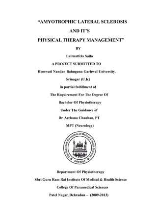 “AMYOTROPHIC LATERAL SCLEROSIS
AND IT’S
PHYSICAL THERAPY MANAGEMENT”
BY
Lalruatfela Sailo
A PROJECT SUBMITTED TO
Hemwati Nandan Bahuguna Garhwal University,
Srinagar (U.K)
In partial fulfillment of
The Requirement For The Degree Of
Bachelor Of Physiotherapy
Under The Guidance of
Dr. Archana Chauhan, PT
MPT (Neurology)

Department Of Physiotherapy
Shri Guru Ram Rai Institute Of Medical & Health Science
College Of Paramedical Sciences
Patel Nagar, Dehradun – (2009-2013)

 