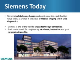 Siemens Today
• Siemens is global powerhouse positioned along the electrification
value chain, as well as in the areas of medical imaging and in-vitro
diagnostics.
• Siemens is one of the world’s largest technology companies.
• Their name stands for: engineering excellence, innovation and good
corporate citizenship.
 