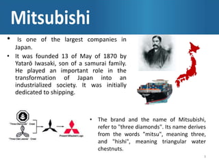 • Is one of the largest companies in
Japan.
• It was founded 13 of May of 1870 by
Yatarō Iwasaki, son of a samurai family.
He played an important role in the
transformation of Japan into an
industrialized society. It was initially
dedicated to shipping.
3
• The brand and the name of Mitsubishi,
refer to "three diamonds". Its name derives
from the words "mitsu", meaning three,
and "hishi", meaning triangular water
chestnuts.
 