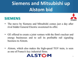 • The move by Siemens and Mitsubishi comes just a day after
rival bidder General Electric sweetened its offer.
• GE offered to create a joint venture with the firm's nuclear and
energy businesses and to sell its profitable rail signaling
business to Alstom.
• Alstom, which also makes the high-speed TGV train, is seen
as one of France's key industrial firms.
8
Siemens and Mitsubishi up
Alstom bid
 