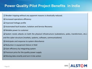 Power Quality Pilot Project Benefits in India
- Page 20
 Breaker tripping without any apparent reasons is drastically reduced.
 Increased operations efficiency
 Improved Voltage profile
 Automated fault location, Isolation and Service Recovery
 Reliable power to customer
 System resists attacks on both the physical infrastructure (substations, poles, transformers, etc.)
and the cyber-structure (markets, systems, software, communications)
 Anticipate and response to system disturbance
 Reduction in equipment failure in field
 Gain efficiency by integrating system
 Premium price for the quality power supply
 Moving data smartly and turn it into action
 