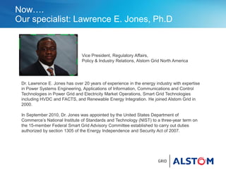 Now….
Our specialist: Lawrence E. Jones, Ph.D
Vice President, Regulatory Affairs,
Policy & Industry Relations, Alstom Grid North America
Dr. Lawrence E. Jones has over 20 years of experience in the energy industry with expertise
in Power Systems Engineering, Applications of Information, Communications and Control
Technologies in Power Grid and Electricity Market Operations, Smart Grid Technologies
including HVDC and FACTS, and Renewable Energy Integration. He joined Alstom Grid in
2000.
In September 2010, Dr. Jones was appointed by the United States Department of
Commerce’s National Institute of Standards and Technology (NIST) to a three-year term on
the 15-member Federal Smart Grid Advisory Committee established to carry out duties
authorized by section 1305 of the Energy Independence and Security Act of 2007.
 