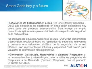 © ALSTOM 2010. All rights reserved. Information contained in this document is provided without liability for information purposes
only and is subject to change without notice. No representation or warranty is given or to be implied as to the completeness of
information or fitness for any particular purpose. Reproduction, use or disclosure to third parties, without express written authority,
is strictly prohibited.
Smart Grids hoy y a futuro
•Soluciones de Estabilidad en Línea (On Line Stability Solutions –
OSS) Las soluciones de estabilidad en línea están disponibles hoy
como parte del producto e-terrastability. Este incluye un amplio
conjunto de aplicaciones para cubrir todos los aspectos de seguridad
de la red eléctrica.
•El producto de Situation Awareness de ALSTOM GRID, denominado
e-terravision, recolecta todos los resultados de seguridad relevantes
y presenta una valoración sintética de la seguridad de la red
eléctrica, con representación intuitiva y capacidad “drill down” para
visualizar la información más significativa.
• Generación Distribuida, Renovables y Demand Response: e-
terrarenewableplan y e-terradisgen, pero también los programas de
Respuesta a la Demanda (Demand Response) con el producto
DRbiznet de UISOL
 