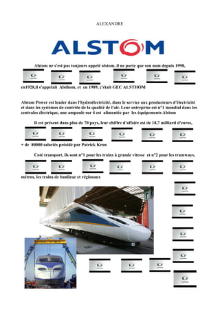 ALEXANDRE




       Alstom ne s'est pas toujours appelé alstom, il ne porte que son nom depuis 1998,



en1928,il s'appelait Alsthom, et en 1989, c'était GEC ALSTHOM


Alstom Power est leader dans l'hydroélectricité, dans le service aux producteurs d'électricité
et dans les systèmes de contrôle de la qualité de l'air. Leur entreprise est n°1 mondial dans les
centrales électrique, une ampoule sur 4 est alimentée par les équipements Alstom

       Il est présent dans plus de 70 pays, leur chiffre d'affaire est de 18,7 milliard d'euros,



+ de 80000 salariés présidé par Patrick Kron

       Coté transport, ils sont n°1 pour les trains à grande vitesse et n°2 pour les tramways,



métros, les trains de banlieue et régionaux
 