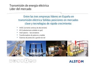 Transmisión de energía eléctrica
Líder del mercado
Entre las tres empresas líderes en España en
transmisión eléctrica Sólidas posiciones en mercados
clave y tecnologías de rápido crecimiento:
•
•
•
•
•

HVDC (corriente continua de alta tensión)
GIS (subestaciones aisladas en gas)
Interruptores – Seccionadores
Transformadores de potencia y medida
Sistemas de protección y gestión de red

 