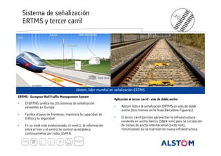 Sistema de señalización
ERTMS y tercer carril

Alstom, líder mundial en señalización ERTMS
ERTMS - European Rail Traffic Management System

Aplicación al tercer carril - vías de doble ancho

•

El ERTMS unifica los 23 sistemas de señalización
existentes en Europa.

•

Alstom lidera la señalización ERTMS en vías de doble
ancho (tres tramos en la línea Barcelona Figueras).

•

Facilita el paso de fronteras, maximiza la capacidad de
tráfico y la seguridad.

•

•

En su nivel más evolucionado, el nivel 2, la información
entre el tren y el centro de control se establece
continuamente por radio GSM-R.

El tercer carril permite aprovechar la infraestructura
existente en ancho ibérico (1868 mm) para la circulación
de trenes de ancho internacional (1435 mm),
minimizando así la inversión en nueva infraestructura.

 