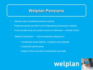Welplan Pensions

•   Industry-wide occupational pension scheme

•   Preferred pension provider for the Engineering Construction Industry

•   Fund provides lump sum and/or income in retirement – member choice

•   ‘Defined Contribution’ - fund at retirement depends on

          • contribution levels defined - employer and employee
          • investment performance

          • length of time over which contributions are made
 