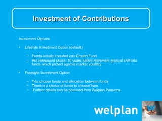 Investment of Contributions

Investment Options

•   Lifestyle Investment Option (default)

     – Funds initially invested into Growth Fund
     – Pre retirement phase, 10 years before retirement gradual shift into
       funds which protect against market volatility

•   Freestyle Investment Option

     – You choose funds and allocation between funds
     – There is a choice of funds to choose from.
     – Further details can be obtained from Welplan Pensions
 