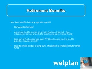 Retirement Benefits

May take benefits from any age after age 55

    Choices at retirement

•   use whole fund to provide an annuity (pension income) - free,
    independent service provided to assist using open-market facility

•   take part of fund as tax-free cash (TFC) and use remaining fund to
    provide a reduced annuity

•   take the whole fund as a lump sum. This option is available only for small
    funds
 