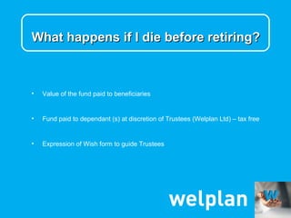 What happens if I die before retiring?



•   Value of the fund paid to beneficiaries


•   Fund paid to dependant (s) at discretion of Trustees (Welplan Ltd) – tax free


•   Expression of Wish form to guide Trustees
 
