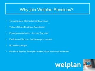 Why join Welplan Pensions?

•   To supplement other retirement provision

•   To benefit from Employer Contribution

•   Employee contribution - Income Tax relief

•   Flexible and Secure - fund belongs to member

•   No hidden charges

•   Pensions helpline, free open market option service at retirement
 