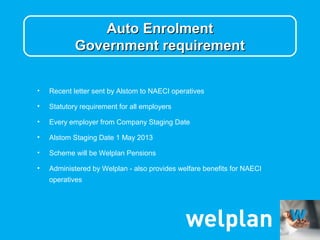 Auto Enrolment
            Government requirement


•   Recent letter sent by Alstom to NAECI operatives

•   Statutory requirement for all employers

•   Every employer from Company Staging Date

•   Alstom Staging Date 1 May 2013

•   Scheme will be Welplan Pensions

•   Administered by Welplan - also provides welfare benefits for NAECI
    operatives
 