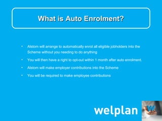 What is Auto Enrolment?


•   Alstom will arrange to automatically enrol all eligible jobholders into the
    Scheme without you needing to do anything

•   You will then have a right to opt-out within 1 month after auto enrolment.

•   Alstom will make employer contributions into the Scheme

•   You will be required to make employee contributions
 