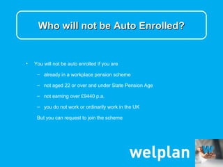 Who will not be Auto Enrolled?


•   You will not be auto enrolled if you are

     – already in a workplace pension scheme

     – not aged 22 or over and under State Pension Age

     – not earning over £9440 p.a.

     – you do not work or ordinarily work in the UK

     But you can request to join the scheme
 