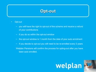 Opt-out

•   Opt-out

     – you will have the right to opt-out of the scheme and receive a refund
        of your contributions

     – if you do so within the opt-out window

     – the opt-out window is 1 month from the date of your auto enrolment

     – if you decide to opt-out you will need to be re-enrolled every 3 years

     Welplan Pensions will confirm the process for opting-out after you have
        been auto enrolled.
 