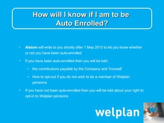 How will I know if I am to be
             Auto Enrolled?


•   Alstom will write to you shortly after 1 May 2013 to let you know whether
    or not you have been auto-enrolled

•   If you have been auto-enrolled then you will be told:

     – the contributions payable by the Company and Yourself

     – How to opt-out if you do not wish to be a member of Welplan
        pensions

•   If you have not been auto-enrolled then you will be told about your right to
    opt-in to Welplan pensions
 