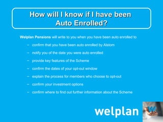How will I know if I have been
           Auto Enrolled?
Welplan Pensions will write to you when you have been auto enrolled to

    – confirm that you have been auto enrolled by Alstom

    – notify you of the date you were auto enrolled

    – provide key features of the Scheme

    – confirm the dates of your opt-out window

    – explain the process for members who choose to opt-out

    – confirm your investment options

    – confirm where to find out further information about the Scheme
 