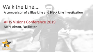Walk the Line….
A comparison of a Blue Line and Black Line investigation
AIHS Visions Conference 2019
Mark Alston, Facilitator
 