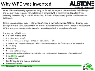 Why WPC was invented
As we all know that everyday trees are being cut for various purposes to maintain our daily life-style
and for many more reasons. Prime objective of bringing WPC in existence was to protect Trees,
Greenery and eventually to protect our Earth so that we can hand-over a greener tomorrow to our
successors.
Biggest consumption of wood is into furniture’s need at every place we go. WPC was designed using
eco-logical wastes using special extrusion process at high temperature. Finally the world has accepted
WPC as a perfect replacement for wood/plywood/boards/mdf or other form of wood.
The best part of WPC is ….
• It is 100% termite proof
• It is 100% borer proof
• It comes with Water-Dip guarantee (no complaints at all)
• It has got fire-retardant properties which doesn’t propagate the fire in case of such accidents
• No swelling
• No warping
• No toxic molds or fungus
• No more formaldehyde odor or bad indoor air quality (main component of other boards)
• It is a GREEN product
• It is recyclable
• Best for interior and exterior application
• Carpenter friendly
• Comes with life-time warranty
 