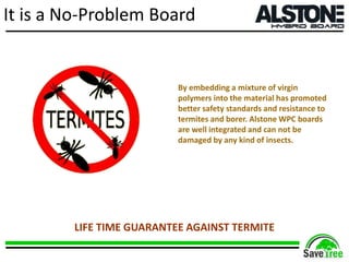 It is a No-Problem Board
By embedding a mixture of virgin
polymers into the material has promoted
better safety standards and resistance to
termites and borer. Alstone WPC boards
are well integrated and can not be
damaged by any kind of insects.
LIFE TIME GUARANTEE AGAINST TERMITE
 