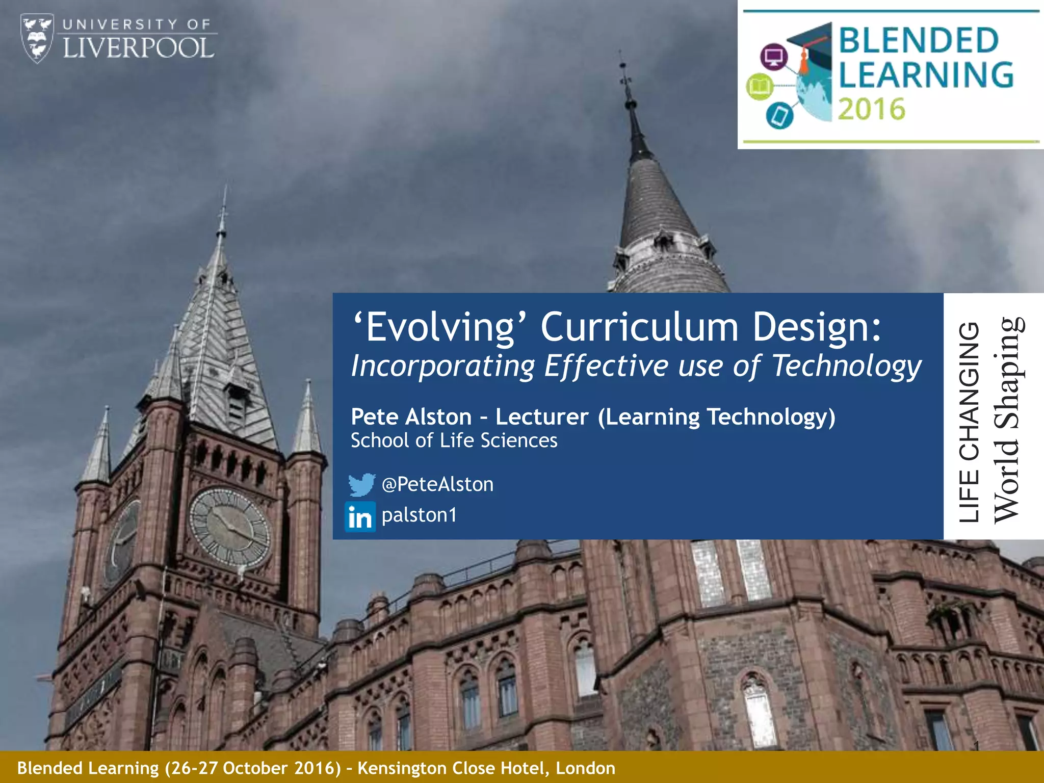 ‘Evolving’ Curriculum Design:
Incorporating Effective use of Technology
Pete Alston – Lecturer (Learning Technology)
School of Life Sciences
@PeteAlston
palston1
1
LIFECHANGING
WorldShaping
Blended Learning (26-27 October 2016) – Kensington Close Hotel, London
 