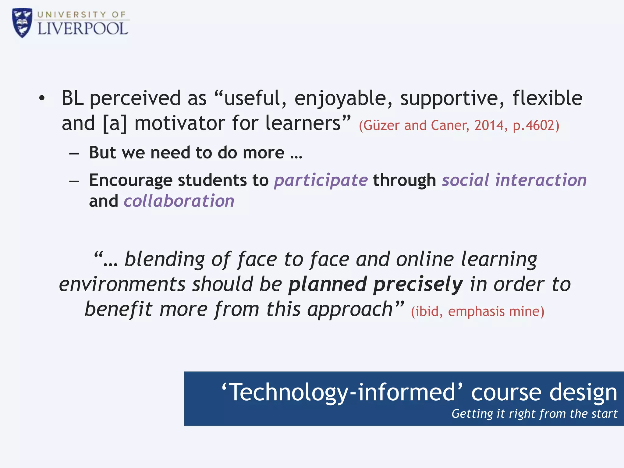 ‘Technology-informed’ course design
Getting it right from the start
• BL perceived as “useful, enjoyable, supportive, flexible
and [a] motivator for learners” (Güzer and Caner, 2014, p.4602)
– But we need to do more …
– Encourage students to participate through social interaction
and collaboration
“… blending of face to face and online learning
environments should be planned precisely in order to
benefit more from this approach” (ibid, emphasis mine)
 