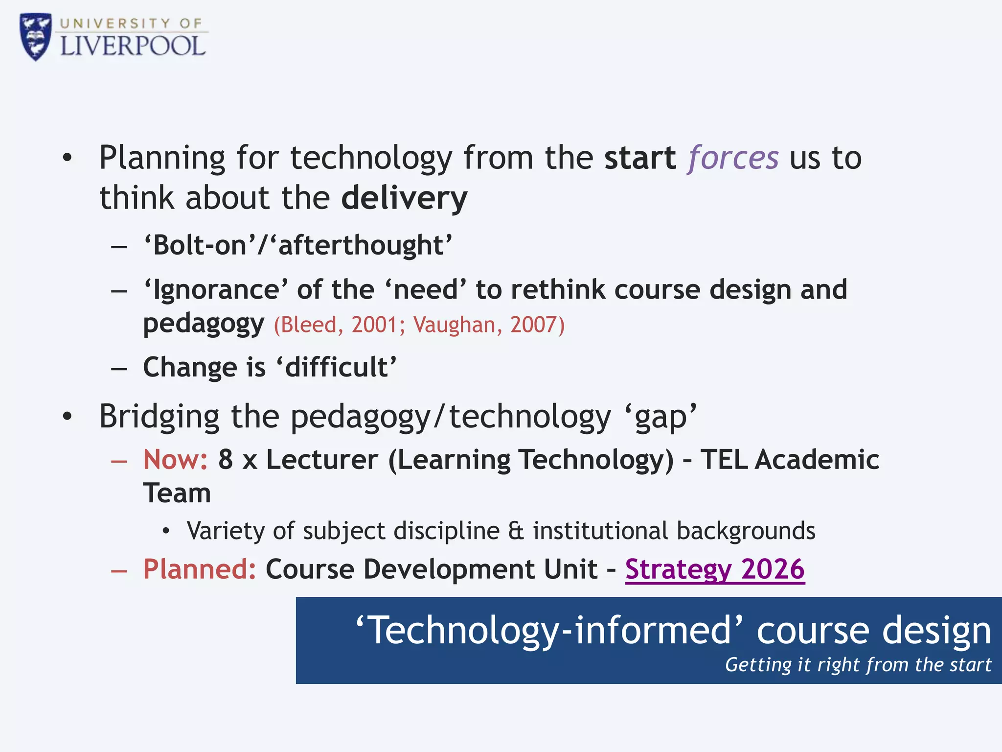 ‘Technology-informed’ course design
Getting it right from the start
• Planning for technology from the start forces us to
think about the delivery
– ‘Bolt-on’/‘afterthought’
– ‘Ignorance’ of the ‘need’ to rethink course design and
pedagogy (Bleed, 2001; Vaughan, 2007)
– Change is ‘difficult’
• Bridging the pedagogy/technology ‘gap’
– Now: 8 x Lecturer (Learning Technology) – TEL Academic
Team
• Variety of subject discipline & institutional backgrounds
– Planned: Course Development Unit – Strategy 2026
 