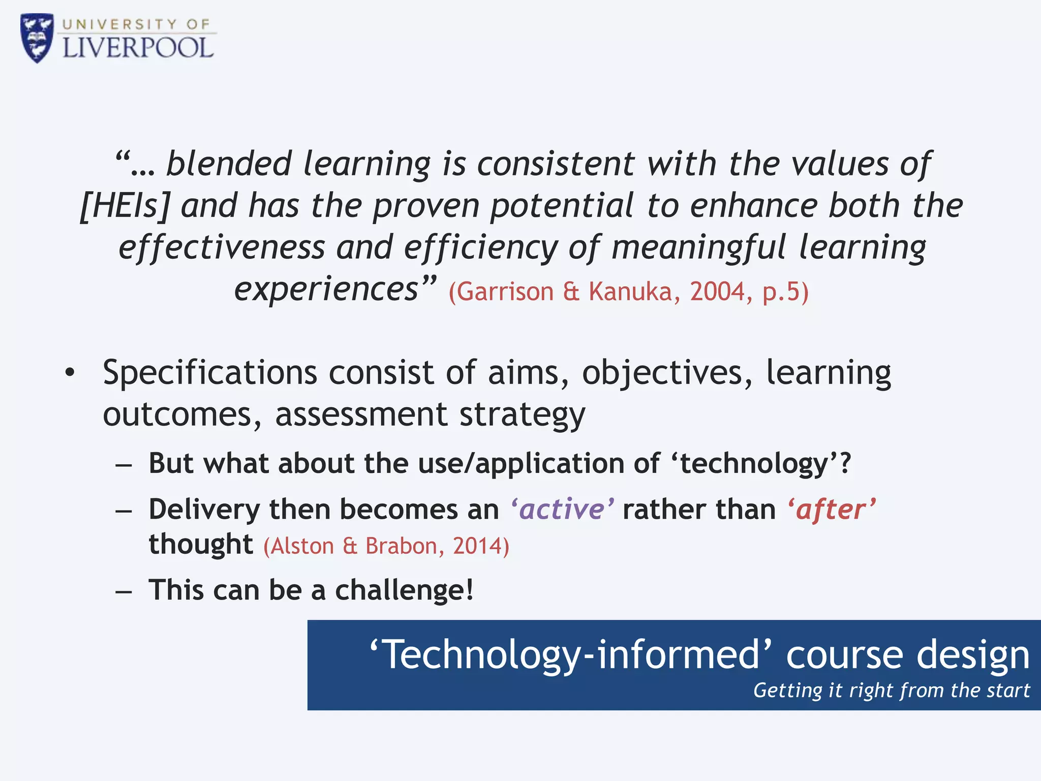 ‘Technology-informed’ course design
Getting it right from the start
“… blended learning is consistent with the values of
[HEIs] and has the proven potential to enhance both the
effectiveness and efficiency of meaningful learning
experiences” (Garrison & Kanuka, 2004, p.5)
• Specifications consist of aims, objectives, learning
outcomes, assessment strategy
– But what about the use/application of ‘technology’?
– Delivery then becomes an ‘active’ rather than ‘after’
thought (Alston & Brabon, 2014)
– This can be a challenge!
 