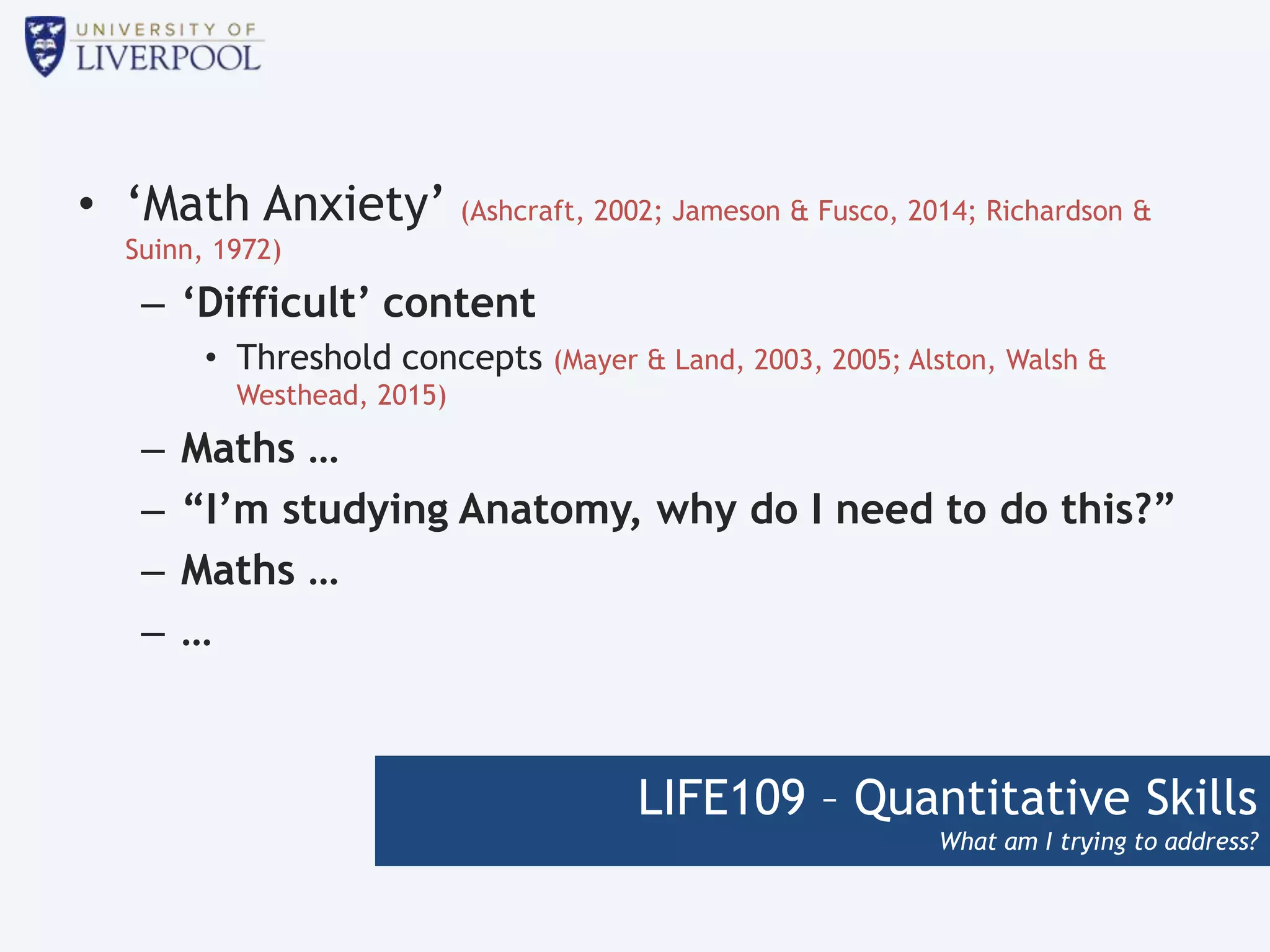 LIFE109 – Quantitative Skills
What am I trying to address?
• ‘Math Anxiety’ (Ashcraft, 2002; Jameson & Fusco, 2014; Richardson &
Suinn, 1972)
– ‘Difficult’ content
• Threshold concepts (Mayer & Land, 2003, 2005; Alston, Walsh &
Westhead, 2015)
– Maths …
– “I’m studying Anatomy, why do I need to do this?”
– Maths …
– …
 