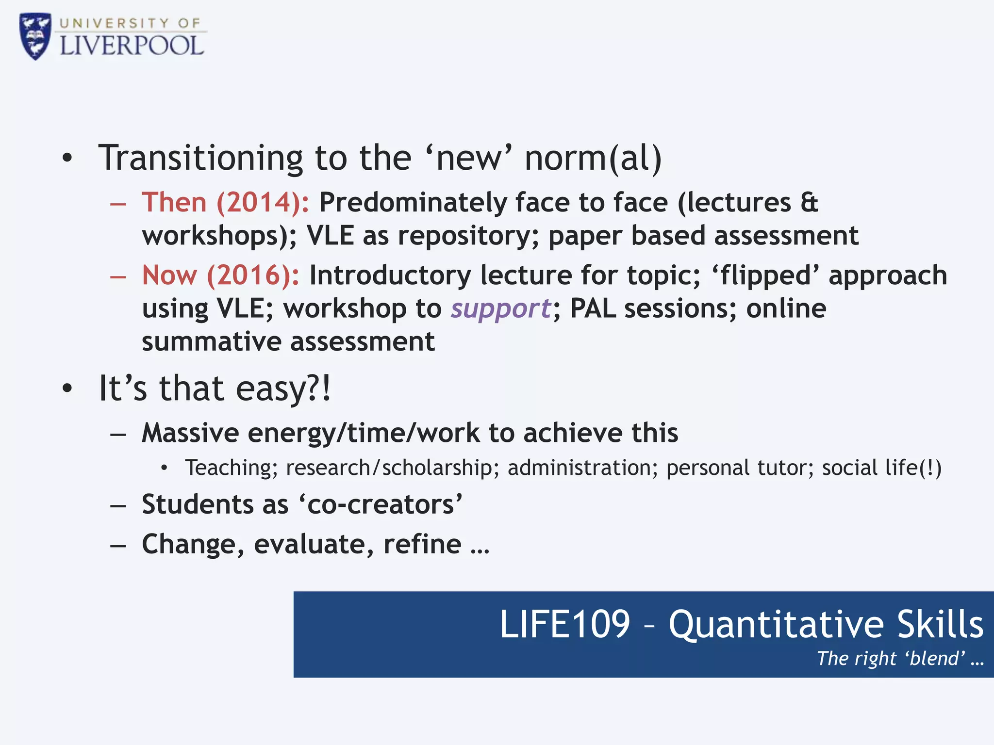 LIFE109 – Quantitative Skills
The right ‘blend’ …
• Transitioning to the ‘new’ norm(al)
– Then (2014): Predominately face to face (lectures &
workshops); VLE as repository; paper based assessment
– Now (2016): Introductory lecture for topic; ‘flipped’ approach
using VLE; workshop to support; PAL sessions; online
summative assessment
• It’s that easy?!
– Massive energy/time/work to achieve this
• Teaching; research/scholarship; administration; personal tutor; social life(!)
– Students as ‘co-creators’
– Change, evaluate, refine …
 