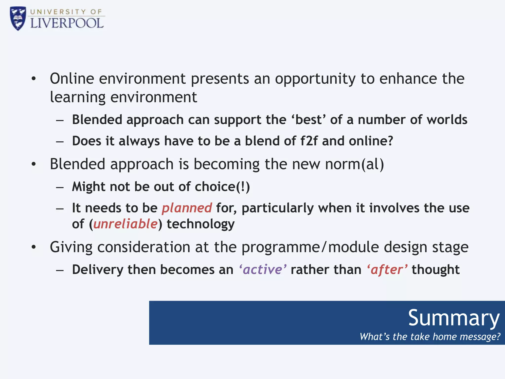 Summary
What’s the take home message?
• Online environment presents an opportunity to enhance the
learning environment
– Blended approach can support the ‘best’ of a number of worlds
– Does it always have to be a blend of f2f and online?
• Blended approach is becoming the new norm(al)
– Might not be out of choice(!)
– It needs to be planned for, particularly when it involves the use
of (unreliable) technology
• Giving consideration at the programme/module design stage
– Delivery then becomes an ‘active’ rather than ‘after’ thought
 