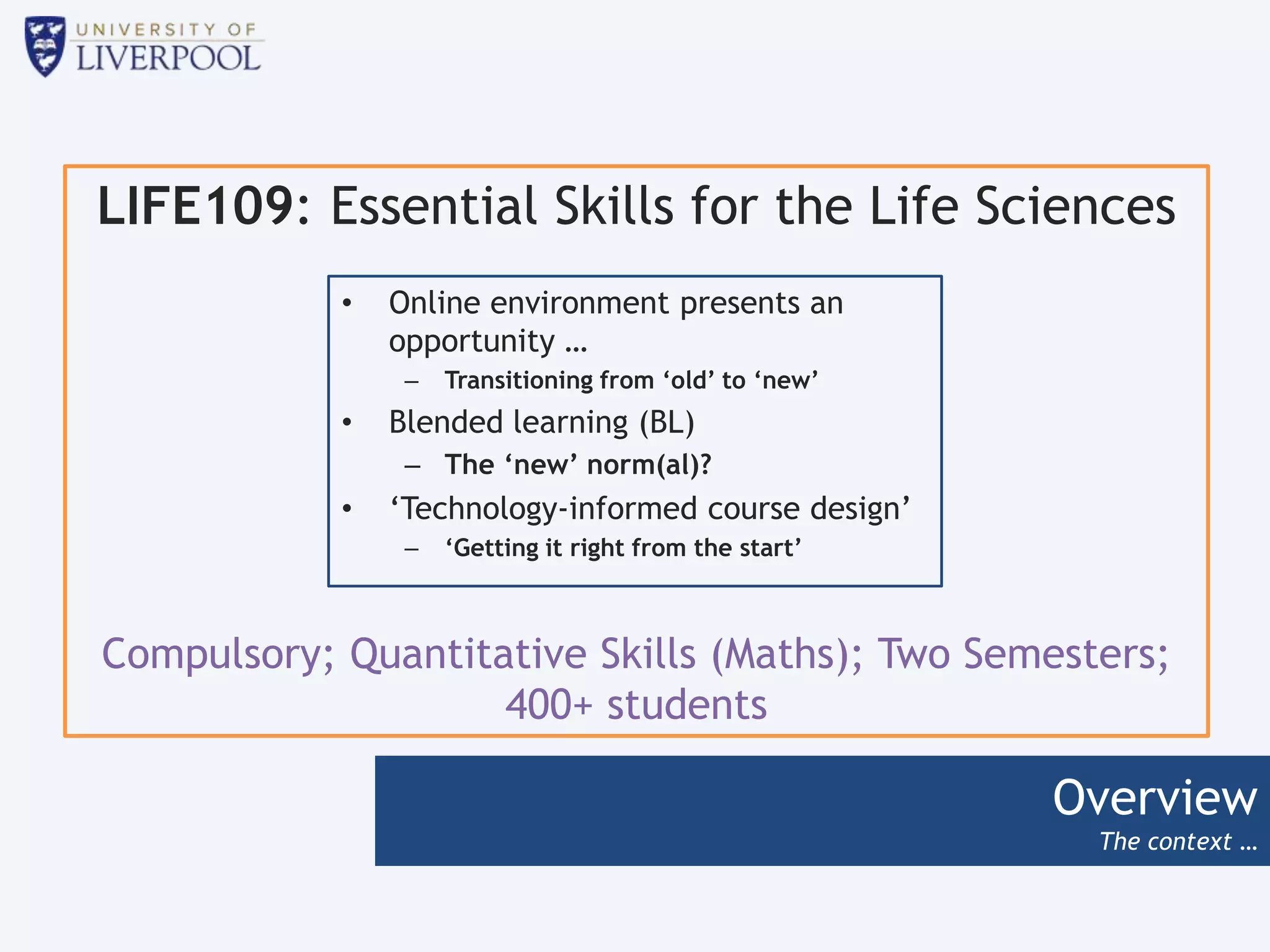 Overview
The context …
LIFE109: Essential Skills for the Life Sciences
Compulsory; Quantitative Skills (Maths); Two Semesters;
400+ students
• Online environment presents an
opportunity …
– Transitioning from ‘old’ to ‘new’
• Blended learning (BL)
– The ‘new’ norm(al)?
• ‘Technology-informed course design’
– ‘Getting it right from the start’
 