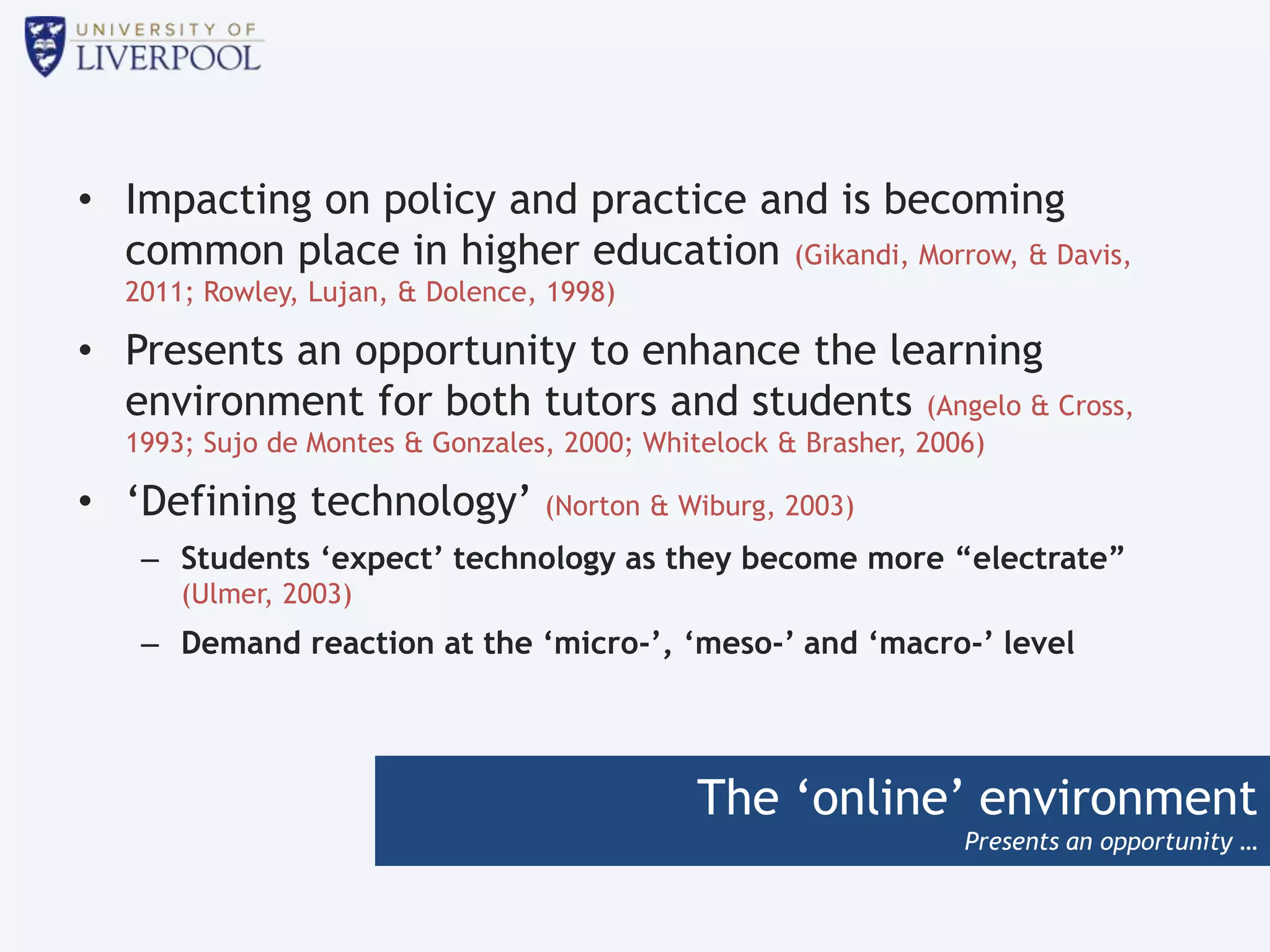 The ‘online’ environment
Presents an opportunity …
• Impacting on policy and practice and is becoming
common place in higher education (Gikandi, Morrow, & Davis,
2011; Rowley, Lujan, & Dolence, 1998)
• Presents an opportunity to enhance the learning
environment for both tutors and students (Angelo & Cross,
1993; Sujo de Montes & Gonzales, 2000; Whitelock & Brasher, 2006)
• ‘Defining technology’ (Norton & Wiburg, 2003)
– Students ‘expect’ technology as they become more “electrate”
(Ulmer, 2003)
– Demand reaction at the ‘micro-’, ‘meso-’ and ‘macro-’ level
 