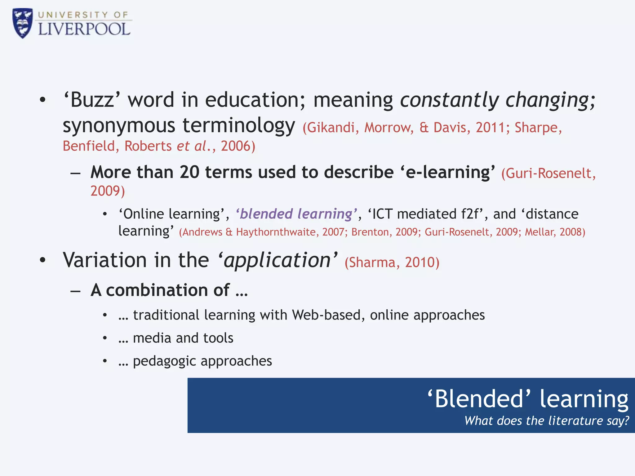 ‘Blended’ learning
What does the literature say?
• ‘Buzz’ word in education; meaning constantly changing;
synonymous terminology (Gikandi, Morrow, & Davis, 2011; Sharpe,
Benfield, Roberts et al., 2006)
– More than 20 terms used to describe ‘e-learning’ (Guri-Rosenelt,
2009)
• ‘Online learning’, ‘blended learning’, ‘ICT mediated f2f’, and ‘distance
learning’ (Andrews & Haythornthwaite, 2007; Brenton, 2009; Guri-Rosenelt, 2009; Mellar, 2008)
• Variation in the ‘application’ (Sharma, 2010)
– A combination of …
• … traditional learning with Web-based, online approaches
• … media and tools
• … pedagogic approaches
 