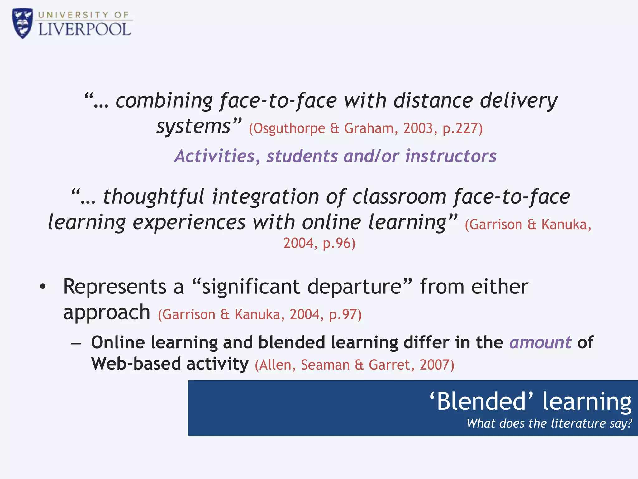 ‘Blended’ learning
What does the literature say?
“… combining face-to-face with distance delivery
systems” (Osguthorpe & Graham, 2003, p.227)
Activities, students and/or instructors
“… thoughtful integration of classroom face-to-face
learning experiences with online learning” (Garrison & Kanuka,
2004, p.96)
• Represents a “significant departure” from either
approach (Garrison & Kanuka, 2004, p.97)
– Online learning and blended learning differ in the amount of
Web-based activity (Allen, Seaman & Garret, 2007)
 