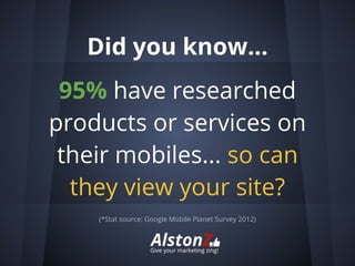 Did you know...
 95% have researched
products or services on
 their mobiles... so can
  they view your site?
    (*Stat source: Google Mobile Planet Survey 2012)
 