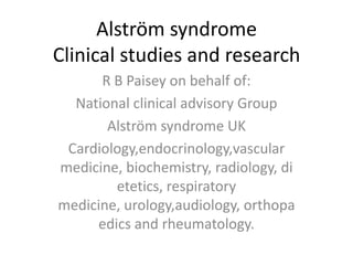 Alström syndromeClinical studies and research R B Paisey on behalf of: National clinical advisory Group Alström syndrome UK Cardiology,endocrinology,vascular medicine, biochemistry, radiology, dietetics, respiratory medicine, urology,audiology, orthopaedics and rheumatology. 