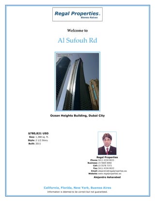 Welcome to

                           Al Sufouh Rd




                       Ocean Heights Building, Dubai City




$780,821 USD
 Size: 1,388 sq. ft.
Style: 2 1/2 Story
Built: 2011




                                                              Regal Properties
                                                        Phone: 5411 4334 0033
                                                      Business: 15 5665 6060
                                                           Cell: 15 5578 7373
                                                           Fax: 5411 4334 0033
                                                         Email: alejandro@regalproperties.ws
                                                       Website: www.regalproperties.ws
                                                            Alejandro Asharabed



               California, Florida, New York, Buenos Aires
                  Information is deemed to be correct but not guaranteed.
 