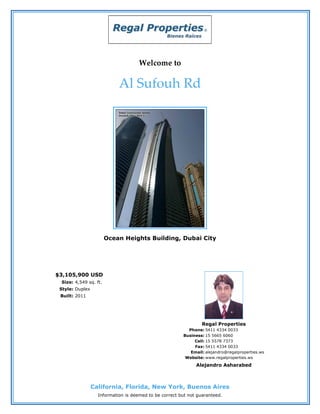 Welcome to

                            Al Sufouh Rd




                       Ocean Heights Building, Dubai City




$3,105,900 USD
 Size: 4,549 sq. ft.
 Style: Duplex
 Built: 2011




                                                                 Regal Properties
                                                          Phone: 5411 4334 0033
                                                        Business: 15 5665 6060
                                                             Cell: 15 5578 7373
                                                             Fax: 5411 4334 0033
                                                           Email: alejandro@regalproperties.ws
                                                         Website: www.regalproperties.ws
                                                              Alejandro Asharabed



                 California, Florida, New York, Buenos Aires
                   Information is deemed to be correct but not guaranteed.
 