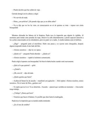 —Puedo decirles que has salido de viaje.
Germán denegó con la cabeza y alegó:
—No serviría de nada.
—Dime, ¿son policías? ¿Ha pasado algo que yo no deba saber?
—Ya te dije que no los he visto, en consecuencia no sé de quienes se trata —repuso con cierta
brusquedad.

Mientras efectuaba las labores de la limpieza, Paula tuvo la impresión que alguien la vigilaba. Al
asomarse para tender unas prendas de ropa, observó la calle detenidamente y prestó especial atención a
los coches estacionados en los alrededores, pero no pudo ver a nadie. A media mañana sonó el teléfono.
—¿Diga? —preguntó junto al micrófono. Hubo una pausa y se oyeron unos chasquidos, después
alguien respondió desde el otro lado del hilo.
—«Somos nosotros» —dijo la voz opaca.
—¿Quién es? —preguntó Paula alterada—. ¿Quién es?
—«Somos nosotros» —repitió el anónimo comunicante.
Paula colgó el aparato con brusquedad. No bien lo había hecho cuando sonó nuevamente.
—¡Qué es lo que quieren! —gritó.
—«¿Paula?».
—¡Oh, eres tú! —dijo aliviada.
—¿Quién querías que fuera?
—Acaban de llamar los de anoche —manifestó con agitación—. Sólo repiten: «Somos nosotros, somos
nosotros». Por el amor de Dios, ¿quiénes son?
—Te repito que no lo sé. Ya se aburrirán... Escucha —pareció que vacilaba un momento—. Esta noche
tengo trabajo.
—¿Trabajo? ¿Hasta qué hora?
—Tenemos que hacer el balance. Es posible que dure hasta la madrugada.
Paula tuvo la impresión que su marido estaba mintiendo.
—¿En el mes de octubre?

 