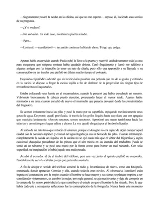—Seguramente pasaré la noche en la oficina, así que no me esperes —repuso él, haciendo caso omiso
de su pregunta.
—¿Y si vuelven?
—No volverán. En todo caso, no abras la puerta a nadie.
—Pero...
—Lo siento —manifestó él—, no puedo continuar hablando ahora. Tengo que colgar.

Apenas había oscurecido cuando Paula echó la llave a la puerta y recorrió cuidadosamente toda la casa
para asegurarse que ninguna ventana había quedado abierta. Cenó frugalmente y llamó por teléfono a
algunas amigas con la intención de tener un rato de charla, pero sólo una respondió a su llamada y su
conversación era tan insulsa que prefirió no dilatar mucho tiempo el coloquio.
Hojeando el periódico advirtió que en la televisión pasaban una película que era de su gusto, y entrando
en la cocina se dispuso a fregar la escasa vajilla a fin de disfrutar de la proyección sin ningún tipo de
remordimientos ni inquietudes.
Estaba colocando una fuente en el escurreplatos, cuando le pareció que había escuchado un susurro.
Volviendo bruscamente la cabeza prestó atención, procurando hacer el menor ruido. Apenas había
retornado a su tarea cuando escuchó de nuevo el murmullo que parecía provenir desde las proximidades
del fregadero.
Se acercó lentamente hacia las pilas y pasó la mano por su superficie, enjugando mecánicamente unas
gotas de agua. De pronto quedó petrificada. A través de los grifos llegaba hasta sus oídos una voz apagada
que musitaba lentamente: «Somos nosotros, somos nosotros». Aproximó una mano temblorosa hacia las
tuberías y permitió que el agua saliera a chorro. La voz quedó ahogada por el borbotón líquido.
Al cabo de un rato tuvo que reducir el volumen, porque el desagüe no era capaz de dejar escapar aquel
caudal con la necesaria rapidez, y el nivel del agua llegaba ya casi al borde de las pilas. Cuando interrumpió
completamente la salida del líquido, en la cocina no se oyó nada más que el vibrar del frigorífico y algún
ocasional chasquido procedente de las pinzas que el aire movía en las cuerdas del tendedero. Paula se
sentó en un taburete y se pasó una mano por la frente como para borrar un mal recuerdo. Con toda
seguridad, su imaginación le había jugado una mala pasada.
Acudió al comedor al oír el timbre del teléfono, pero una vez junto al aparato prefirió no responder.
Probablemente sería la extraña pareja que pretendía asustarla.
A fin de ahogar el sonido del teléfono conectó la radio y, levantándose de nuevo, tomó una fotografía
enmarcada donde aparecían Germán y ella, cuando todavía eran novios. Al observarla, consideró cuán
ingrata es la naturaleza con la mujer: cuando el hombre se hace mayor y sus sienes se platean empieza a ser
considerado «interesante», en cambio la mujer, por regla general, se aja mucho antes y deja de competir en
la carrera de los sexos, pasividad a la que contribuye el estado en que el hombre la ha situado. Pero lo que
había dado pie a semejantes reflexiones fue la contemplación de la fotografía. Nunca hasta este momento

 