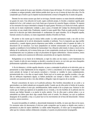 se había dado cuenta de lo poco que afectaba a Germán el paso del tiempo. Si volviera a afeitarse la barba
y adoptara su antiguo peinado, nadie hubiera podido decir que no era el mismo de hacía diez años. Por fin
comprendió que el motivo que la impulsó inconscientemente a tomar la fotografía fue el asunto del guante.
Durante los tres meses escasos que duró su noviazgo, Germán mantuvo su mano derecha enfundada en
un guante de cuero. Una afección de la piel, según confesión propia, lo forzaba a mantener aquella parte
alejada de la luz y del contacto con el aire hasta que el proceso de curación llegara a término. Ni siquiera
en los momentos de mayor intimidad se despojó de aquel guante. Próxima ya la fecha de la boda, apareció
un día con la mano simplemente vendada y, poco a poco, el tamaño del vendaje fue disminuyendo hasta
convertirse en una simple tirita. Finalmente, cuando la mano quedó libre, Paula no pudo percibir el menor
rastro de la afección que había determinado el ocultamiento de aquel miembro. En la fotografía aquella,
Germán sonreía a la cámara y su mano enguantada rodeaba el hombro de Paula.
De pronto se dio cuenta que la música había cesado. La radio permanecía muda y tan sólo un leve
zumbido procedente de la red de alimentación inundaba el ambiente. Tuvo la impresión que algo terrible
acontecería y, cuando alguien parecía disponerse para hablar, se abalanzó sobre el aparato de radio y lo
desconectó de un manotazo. Las luces parpadearon un instante amenazando con un apagón, pero en
seguida se restableció el nivel habitual de luminosidad. Una vibración subió desde el sótano a través de las
tuberías de la calefacción, de la misma forma que el aire comprimido circula por los tubos de un órgano, e
inmediatamente una voz jadeante se dejó oír procedente de lugares subterráneos: «Somos nosotros, somos
nosotros», repetía con la ausencia de inflexiones característica de un ingenio electrónico.
Refugiándose en un rincón de la habitación, se tapó los oídos con las manos y cerró fuertemente los
ojos. Cuando al cabo de unos instantes se decidió a escuchar de nuevo, no oyó más que unos chasquidos
perfectamente explicables a causa del paulatino enfriamiento de los radiadores.
A fin de distraerse y olvidar aquella obsesión, se puso a contemplar la película en la televisión, pero su
pensamiento se alejó rápidamente de las imágenes y volvió a concentrarse en la mano enguantada. Cada
cierto período de tiempo el mal parecía recrudecer y Germán se vendaba la mano cuidadosamente,
permaneciendo dos o tres días en aquel estado. Paula cayó en la cuenta que aquellas recaídas, a las que
ella no atribuyera importancia alguna, se habían producido casi siempre a finales de octubre y solían
coincidir con ausencias de dos o tres días debido a obligados viajes de negocios de su marido.
Procuró concentrarse de nuevo en la película policíaca. Dos hombres descendían de un coche y se
aproximaban a un chalet rodeado por un pequeño jardín. Cuando uno de ellos pulsó el timbre de la puerta,
Paula se sintió confusa al creer que, simultáneamente, había sonado el de su propia casa. Entonces se dio
cuenta que el chalet que aparecía en la pantalla era su vivienda, y los dos hombres de la película eran los
mismos que habían llamado a su puerta la noche anterior. Uno de ellos pasó a primer plano y ya se
entreabrían sus labios para decir algo cuando Paula cortó el sonido. No obstante, sus ojos no pudieron
despegarse de la pantalla y muy a su pesar leyó en los movimientos de la boca del desconocido: «Somos
nosotros, somos nosotros».
Se acercó de puntillas al vestíbulo y, descorriendo lentamente la mirilla, vio unos ojos fijos en los suyos.
Un momento antes de desconectar el televisor pudo comprobar que la pareja se alejaba unos metros y
permanecía en plan de espera indefinida. La salida estaba bloqueada y lo único que la tranquilizaba era
saber que las ventanas estaban sólidamente enrejadas y la puerta era prácticamente inexpugnable.

 