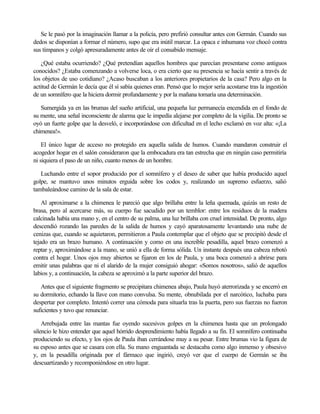 Se le pasó por la imaginación llamar a la policía, pero prefirió consultar antes con Germán. Cuando sus
dedos se disponían a formar el número, supo que era inútil marcar. La opaca e inhumana voz chocó contra
sus tímpanos y colgó apresuradamente antes de oír el consabido mensaje.
¿Qué estaba ocurriendo? ¿Qué pretendían aquellos hombres que parecían presentarse como antiguos
conocidos? ¿Estaba comenzando a volverse loca, o era cierto que su presencia se hacía sentir a través de
los objetos de uso cotidiano? ¿Acaso buscaban a los anteriores propietarios de la casa? Pero algo en la
actitud de Germán le decía que él sí sabía quienes eran. Pensó que lo mejor sería acostarse tras la ingestión
de un somnífero que la hiciera dormir profundamente y por la mañana tomaría una determinación.
Sumergida ya en las brumas del sueño artificial, una pequeña luz permanecía encendida en el fondo de
su mente, una señal inconsciente de alarma que le impedía alejarse por completo de la vigilia. De pronto se
oyó un fuerte golpe que la desveló, e incorporándose con dificultad en el lecho exclamó en voz alta: «¡La
chimenea!».
El único lugar de acceso no protegido era aquella salida de humos. Cuando mandaron construir el
acogedor hogar en el salón consideraron que la embocadura era tan estrecha que en ningún caso permitiría
ni siquiera el paso de un niño, cuanto menos de un hombre.
Luchando entre el sopor producido por el somnífero y el deseo de saber que había producido aquel
golpe, se mantuvo unos minutos erguida sobre los codos y, realizando un supremo esfuerzo, salió
tambaleándose camino de la sala de estar.
Al aproximarse a la chimenea le pareció que algo brillaba entre la leña quemada, quizás un resto de
brasa, pero al acercarse más, su cuerpo fue sacudido por un temblor: entre los residuos de la madera
calcinada había una mano y, en el centro de su palma, una luz brillaba con cruel intensidad. De pronto, algo
descendió rozando las paredes de la salida de humos y cayó aparatosamente levantando una nube de
cenizas que, cuando se aquietaron, permitieron a Paula contemplar que el objeto que se precipitó desde el
tejado era un brazo humano. A continuación y como en una increíble pesadilla, aquel brazo comenzó a
reptar y, aproximándose a la mano, se unió a ella de forma sólida. Un instante después una cabeza rebotó
contra el hogar. Unos ojos muy abiertos se fijaron en los de Paula, y una boca comenzó a abrirse para
emitir unas palabras que ni el alarido de la mujer consiguió ahogar: «Somos nosotros», salió de aquellos
labios y, a continuación, la cabeza se aproximó a la parte superior del brazo.
Antes que el siguiente fragmento se precipitara chimenea abajo, Paula huyó aterrorizada y se encerró en
su dormitorio, echando la llave con mano convulsa. Su mente, obnubilada por el narcótico, luchaba para
despertar por completo. Intentó correr una cómoda para situarla tras la puerta, pero sus fuerzas no fueron
suficientes y tuvo que renunciar.
Arrebujada entre las mantas fue oyendo sucesivos golpes en la chimenea hasta que un prolongado
silencio le hizo entender que aquel hórrido desprendimiento había llegado a su fin. El somnífero continuaba
produciendo su efecto, y los ojos de Paula iban cerrándose muy a su pesar. Entre brumas vio la figura de
su esposo antes que se casara con ella. Su mano enguantada se destacaba como algo inmenso y obsesivo
y, en la pesadilla originada por el fármaco que ingirió, creyó ver que el cuerpo de Germán se iba
descuartizando y recomponiéndose en otro lugar.

 