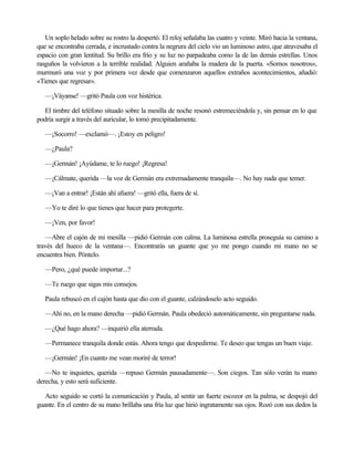 Un soplo helado sobre su rostro la despertó. El reloj señalaba las cuatro y veinte. Miró hacia la ventana,
que se encontraba cerrada, e incrustado contra la negrura del cielo vio un luminoso astro, que atravesaba el
espacio con gran lentitud. Su brillo era frío y su luz no parpadeaba como la de las demás estrellas. Unos
rasguños la volvieron a la terrible realidad. Alguien arañaba la madera de la puerta. «Somos nosotros»,
murmuró una voz y por primera vez desde que comenzaron aquellos extraños acontecimientos, añadió:
«Tienes que regresar».
—¡Váyanse! —gritó Paula con voz histérica.
El timbre del teléfono situado sobre la mesilla de noche resonó estremeciéndola y, sin pensar en lo que
podría surgir a través del auricular, lo tomó precipitadamente.
—¡Socorro! —exclamó—. ¡Estoy en peligro!
—¿Paula?
—¡Germán! ¡Ayúdame, te lo ruego! ¡Regresa!
—¡Cálmate, querida —la voz de Germán era extremadamente tranquila—. No hay nada que temer.
—¡Van a entrar! ¡Están ahí afuera! —gritó ella, fuera de sí.
—Yo te diré lo que tienes que hacer para protegerte.
—¡Ven, por favor!
—Abre el cajón de mi mesilla —pidió Germán con calma. La luminosa estrella proseguía su camino a
través del hueco de la ventana—. Encontrarás un guante que yo me pongo cuando mi mano no se
encuentra bien. Póntelo.
—Pero, ¿qué puede importar...?
—Te ruego que sigas mis consejos.
Paula rebuscó en el cajón hasta que dio con el guante, calzándoselo acto seguido.
—Ahí no, en la mano derecha —pidió Germán. Paula obedeció automáticamente, sin preguntarse nada.
—¿Qué hago ahora? —inquirió ella aterrada.
—Permanece tranquila donde estás. Ahora tengo que despedirme. Te deseo que tengas un buen viaje.
—¡Germán! ¡En cuanto me vean moriré de terror!
—No te inquietes, querida —repuso Germán pausadamente—. Son ciegos. Tan sólo verán tu mano
derecha, y esto será suficiente.
Acto seguido se cortó la comunicación y Paula, al sentir un fuerte escozor en la palma, se despojó del
guante. En el centro de su mano brillaba una fría luz que hirió ingratamente sus ojos. Rozó con sus dedos la

 