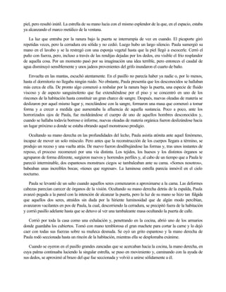 piel, pero resultó inútil. La estrella de su mano lucía con el mismo esplendor de la que, en el espacio, estaba
ya alcanzando el marco metálico de la ventana.
La luz que entraba por la ranura bajo la puerta se interrumpía de vez en cuando. El picaporte giró
repetidas veces, pero la cerradura era sólida y no cedió. Luego hubo un largo silencio. Paula sumergió su
mano en el lavabo y se la restregó con una esponja vegetal hasta que la piel llegó a escocerle. Cerró el
puño con fuerza, pero, incluso a través de las rendijas dejadas por los dedos, era visible el frío resplandor
de aquella cosa. Por un momento pasó por su imaginación una idea terrible, pero entonces el caudal de
agua disminuyó sensiblemente y unos jadeos provenientes del grifo inundaron el cuarto de baño.
Envuelta en las mantas, escuchó atentamente. En el pasillo no parecía haber ya nadie o, por lo menos,
hasta el dormitorio no llegaba ningún ruido. No obstante, Paula presentía que los desconocidos se hallaban
más cerca de ella. De pronto algo comenzó a resbalar por la ranura bajo la puerta, una especie de fluido
viscoso y de aspecto sanguinolento que fue extendiéndose por el piso y se concentró en uno de los
rincones de la habitación hasta constituir un gran charco de sangre. Después, nuevas oleadas de materia se
deslizaron por aquel mismo lugar y, mezclándose con la sangre, formaron una masa que comenzó a tomar
forma y a crecer a medida que aumentaba la afluencia de aquella sustancia. Poco a poco, ante los
horrorizados ojos de Paula, fue moldeándose el cuerpo de uno de aquellos hombres desconocidos y,
cuando se hallaba todavía borroso e informe, nuevas oleadas de materia orgánica fueron deslizándose hacia
un lugar próximo a donde se estaba obrando aquel monstruoso prodigio.
Ocultando su mano derecha en las profundidades del lecho, Paula asistía atónita ante aquel fenómeno,
incapaz de mover un solo músculo. Pero antes que la reconstrucción de los cuerpos llegara a término, se
produjo un receso y una vuelta atrás. De nuevo fueron desdibujándose las formas y, tras unos instantes de
reposo, el proceso recomenzó por una vía distinta. Los tejidos, los huesos y los distintos órganos se
agruparon de forma diferente, surgieron nuevos y horrendos perfiles y, al cabo de un tiempo que a Paula le
pareció interminable, dos espantosos monstruos ciegos se tambaleaban ante su cama. «Somos nosotros»,
babeaban unas increíbles bocas; «tienes que regresar». La luminosa estrella parecía inmóvil en el cielo
nocturno.
Paula se levantó de un salto cuando aquellos seres comenzaron a aproximarse a la cama. Las deformes
cabezas parecían carecer de órganos de la visión. Ocultando su mano derecha detrás de la espalda, Paula
avanzó pegada a la pared con la intención de alcanzar la puerta, pero la luz de su mano se hizo tan fúlgida
que aquellos dos seres, atraídos sin duda por la hiriente luminosidad que de algún modo percibían,
avanzaron vacilantes en pos de Paula, la cual, descorriendo la cerradura, se precipitó fuera de la habitación
y corrió pasillo adelante hasta que se detuvo al ver una tambaleante masa ocultando la puerta de calle.
Corrió por toda la casa como una exhalación y, penetrando en la cocina, abrió uno de los armarios
donde guardaba los cubiertos. Tomó con mano temblorosa el gran machete para cortar la carne y lo dejó
caer con todas sus fuerzas sobre su muñeca desnuda. Se oyó un grito espantoso y la mano derecha de
Paula rodó seccionada hasta un rincón de la habitación, mientras ella se desplomaba exánime.
Cuando se oyeron en el pasillo grandes zancadas que se acercaban hacia la cocina, la mano derecha, en
cuya palma continuaba luciendo la singular estrella, se puso en movimiento y, caminando con la ayuda de
sus dedos, se aproximó al brazo del que fue seccionada y volvió a unirse sólidamente a él.

 